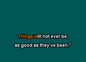 Things will not ever be,

as good as they've been.