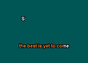 the best is yet to come