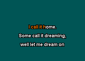 I call it home.

Some call it dreaming,

well let me dream on