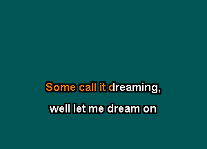 Some call it dreaming,

well let me dream on