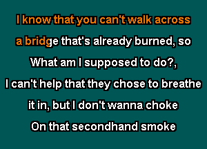 I know that you can't walk across
a bridge that's already burned, so
What am I supposed to do?,
I can't help that they chose to breathe
it in, but I don't wanna choke

On that secondhand smoke