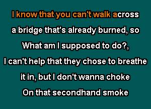 I know that you can't walk across
a bridge that's already burned, so
What am I supposed to do?,
I can't help that they chose to breathe
it in, but I don't wanna choke

On that secondhand smoke