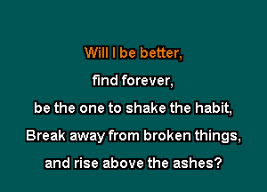 Will I be better,
fmd forever,
be the one to shake the habit,

Break away from broken things,

and rise above the ashes?