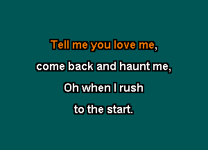 Tell me you love me,

come back and haunt me,

Oh when I rush
to the start.