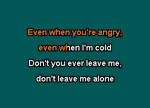 Even when you're angry,

even when I'm cold

Don't you ever leave me,

don't leave me alone