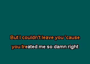 But I couldn't leave you 'cause

you treated me so damn right