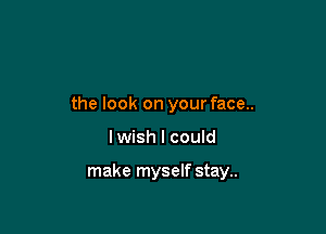 the look on your face..

lwish I could

make myself stay..