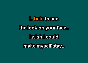 I.. hate to see
the look on your face..

lwish I could

make myself stay..