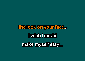 the look on your face..

lwish I could

make myself stay...