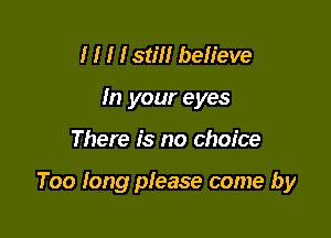 I I I I still believe
In your eyes

There is no choice

Too long please come by