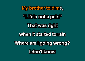 My brother told me,
Life's not a pain
That was right

when it started to rain

Where am I going wrong?

I don't know