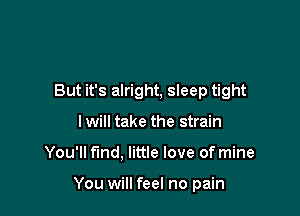 But it's alright, sleep tight
I will take the strain

You'll find. little love of mine

You will feel no pain