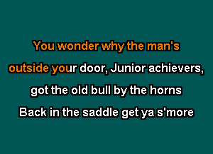 You wonder why the man's
outside your door, Junior achievers,

got the old bull by the horns

Back in the saddle get ya s'more