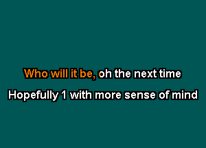 Who will it be, oh the next time

Hopefully1 with more sense of mind