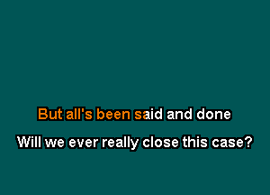 But all's been said and done

Will we ever really close this case?