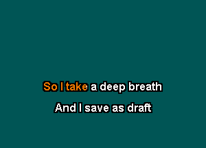 So I take a deep breath

And I save as draft