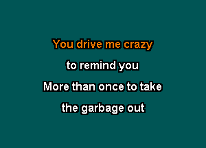 You drive me crazy

to remind you
More than once to take

the garbage out