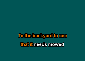 To the backyard to see

that it needs mowed