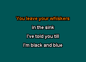 You leave your whiskers

in the sink

I've told you till

I'm black and blue