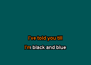 I've told you till

I'm black and blue