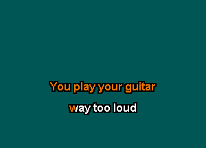 You play your guitar

way too loud