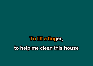 To lift a finger,

to help me clean this house