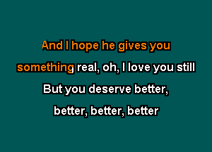 And I hope he gives you

something real, oh, I love you still

But you deserve better,

better. better, better