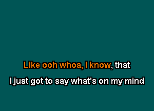 Like ooh whoa, I know, that

Ijust got to say what's on my mind