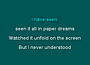 I have seen,

seen it all in paper dreams

Watched it unfold on the screen

Butl never understood