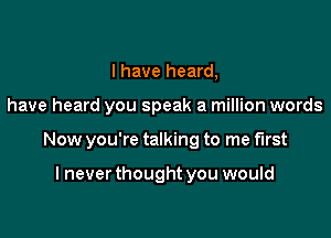 I have heard,

have heard you speak a million words

Now you're talking to me first

I never thought you would