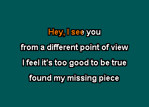 Hey, I see you
from a different point of view

I feel it's too good to be true

found my missing piece