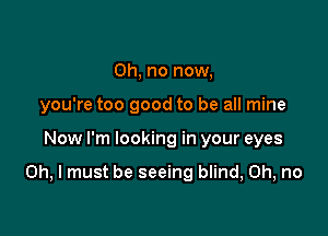 Oh, no now,
you're too good to be all mine

Now I'm looking in your eyes

Oh, I must be seeing blind, Oh, no