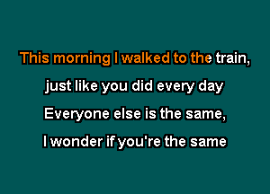 This morning I walked to the train,

just like you did every day
Everyone else is the same,

I wonder if you're the same