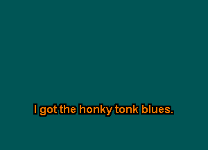 I got the honky tonk blues.