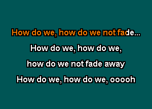 How do we, how do we not fade...

How do we, how do we,

how do we not fade away

How do we, how do we, ooooh