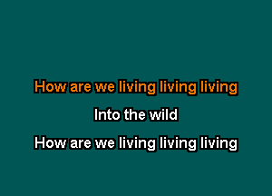 How are we living living living
Into the wild

How are we living living living