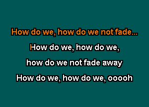How do we, how do we not fade...

How do we, how do we,

how do we not fade away

How do we, how do we, ooooh