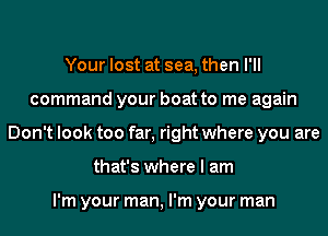 Your lost at sea, then I'll
command your boat to me again
Don't look too far, right where you are
that's where I am

I'm your man, I'm your man