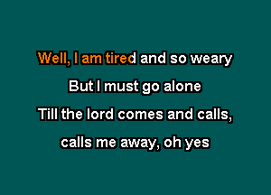 Well, I am tired and so weary
But I must go alone

Till the lord comes and calls,

calls me away, oh yes