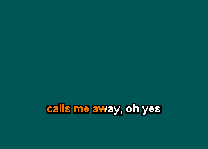 calls me away, oh yes