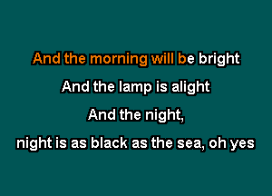 And the morning will be bright
And the lamp is alight
And the night,

night is as black as the sea, oh yes