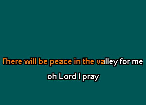 l'here will be peace in the valley for me

oh Lord I pray