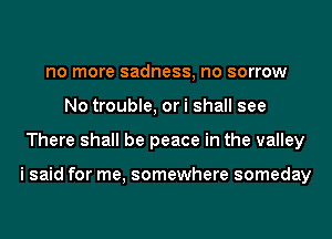 no more sadness, no sorrow
No trouble, or i shall see
There shall be peace in the valley

i said for me, somewhere someday