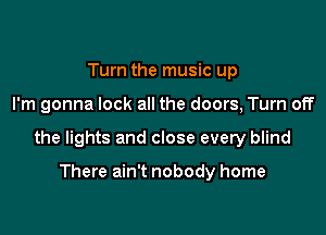 Turn the music up

I'm gonna lock all the doors, Turn off

the lights and close every blind

There ain't nobody home