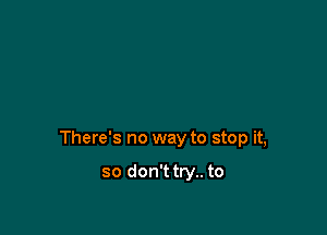 There's no way to stop it,

so don'ttry.. to