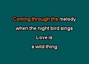 Coming through the melody

when the night bird sings
Love is

a wild thing