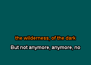 the wilderness, ofthe dark

But not anymore, anymore, no