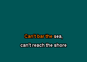 Can't bar the sea,

can't reach the shore