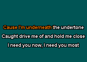 Cause I'm underneath the undertone
Caught drive me of and hold me close

I need you now, I need you most