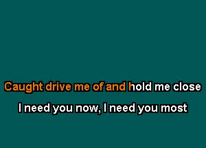 Caught drive me of and hold me close

I need you now, I need you most